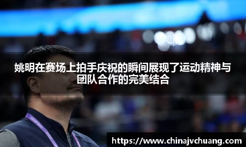 姚明在赛场上拍手庆祝的瞬间展现了运动精神与团队合作的完美结合